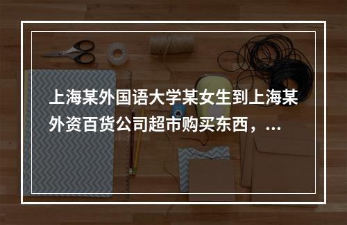 上海某外国语大学某女生到上海某外资百货公司超市购买东西，出了