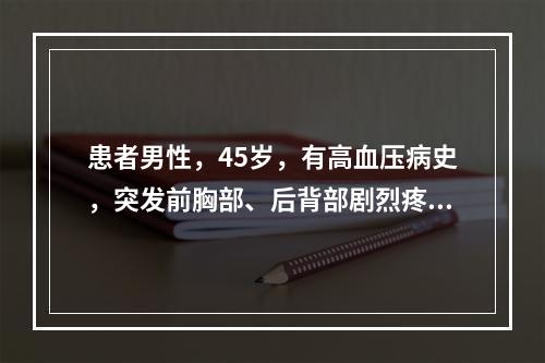 患者男性，45岁，有高血压病史，突发前胸部、后背部剧烈疼痛，