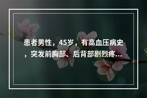 患者男性，45岁，有高血压病史，突发前胸部、后背部剧烈疼痛，