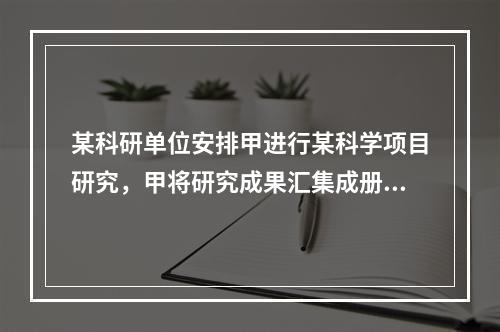 某科研单位安排甲进行某科学项目研究，甲将研究成果汇集成册并由