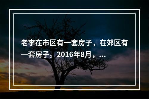 老李在市区有一套房子，在郊区有一套房子。2016年8月，老李