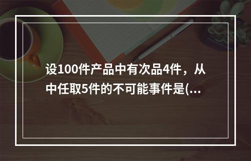 设100件产品中有次品4件，从中任取5件的不可能事件是().