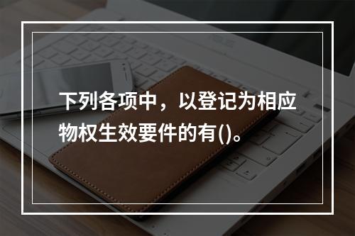 下列各项中，以登记为相应物权生效要件的有()。