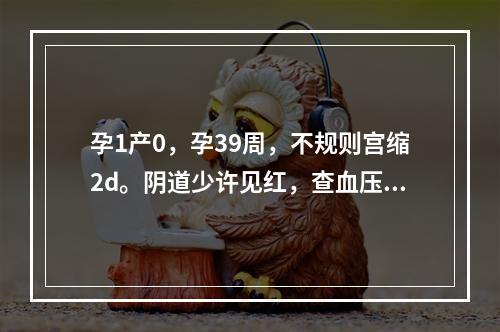 孕1产0，孕39周，不规则宫缩2d。阴道少许见红，查血压18