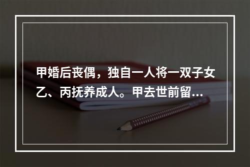 甲婚后丧偶，独自一人将一双子女乙、丙抚养成人。甲去世前留有遗