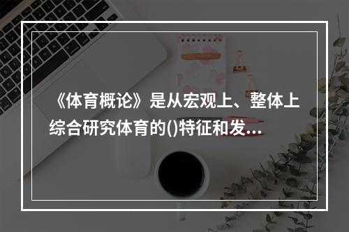 《体育概论》是从宏观上、整体上综合研究体育的()特征和发展规