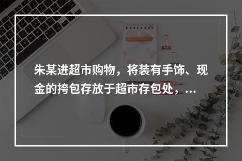 朱某进超市购物，将装有手饰、现金的挎包存放于超市存包处，后领