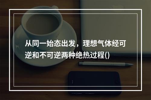 从同一始态出发，理想气体经可逆和不可逆两种绝热过程()