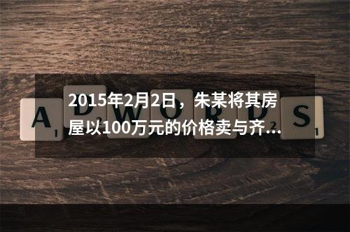 2015年2月2日，朱某将其房屋以100万元的价格卖与齐某，