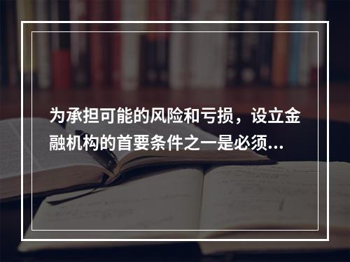 为承担可能的风险和亏损，设立金融机构的首要条件之一是必须保证