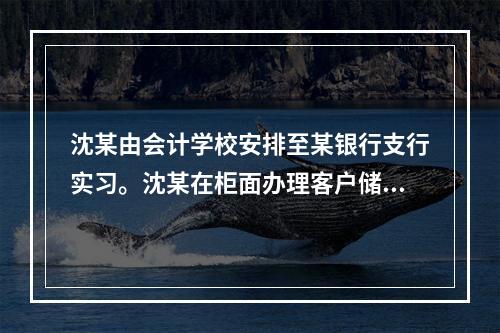 沈某由会计学校安排至某银行支行实习。沈某在柜面办理客户储蓄业