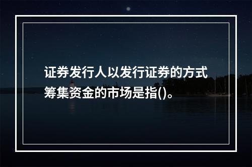 证券发行人以发行证券的方式筹集资金的市场是指()。