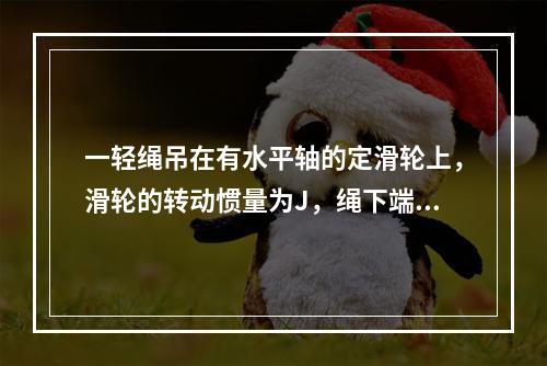 一轻绳吊在有水平轴的定滑轮上，滑轮的转动惯量为J，绳下端挂一