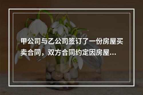 甲公司与乙公司签订了一份房屋买卖合同，双方合同约定因房屋买卖