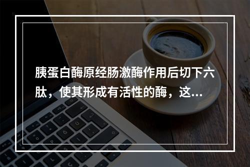 胰蛋白酶原经肠激酶作用后切下六肽，使其形成有活性的酶，这一步