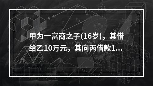 甲为一富商之子(16岁)，其借给乙10万元，其向丙借款10万