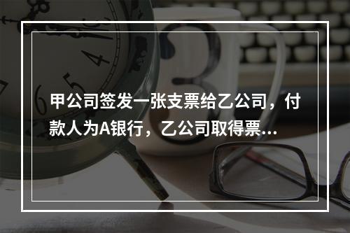 甲公司签发一张支票给乙公司，付款人为A银行，乙公司取得票据后