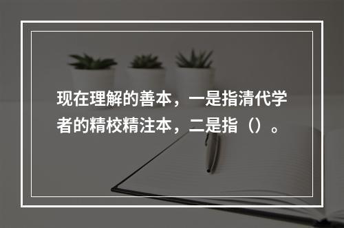 现在理解的善本，一是指清代学者的精校精注本，二是指（）。