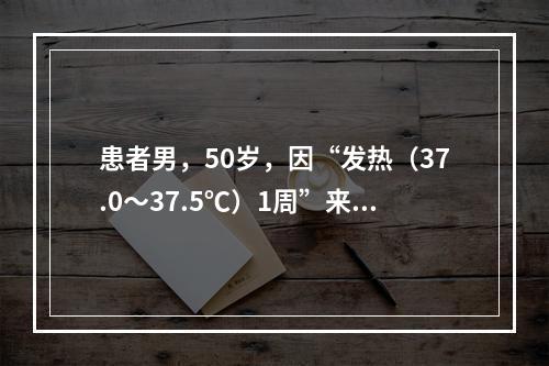 患者男，50岁，因“发热（37.0～37.5℃）1周”来诊。