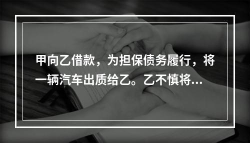 甲向乙借款，为担保债务履行，将一辆汽车出质给乙。乙不慎将汽车