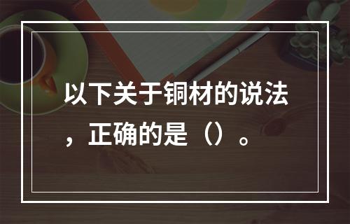 以下关于铜材的说法，正确的是（）。