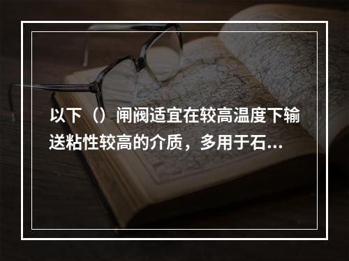 以下（）闸阀适宜在较高温度下输送粘性较高的介质，多用于石油及