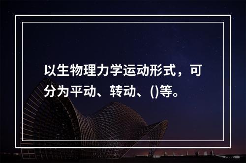 以生物理力学运动形式，可分为平动、转动、()等。