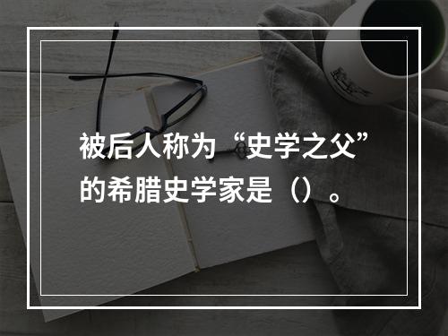 被后人称为“史学之父”的希腊史学家是（）。