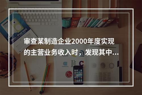 审查某制造企业2000年度实现的主营业务收入时，发现其中包括