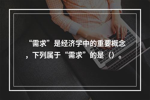 “需求”是经济学中的重要概念，下列属于“需求”的是（）。