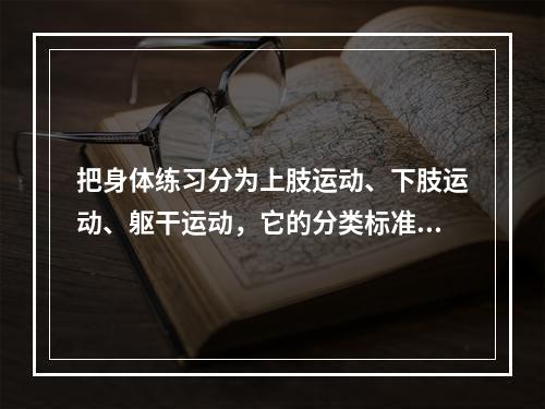 把身体练习分为上肢运动、下肢运动、躯干运动，它的分类标准是(