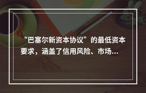 “巴塞尔新资本协议”的最低资本要求，涵盖了信用风险、市场风险