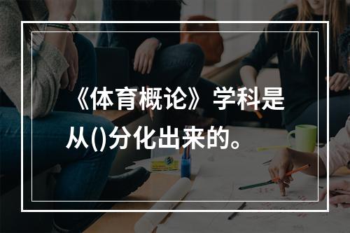 《体育概论》学科是从()分化出来的。