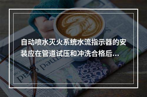 自动喷水灭火系统水流指示器的安装应在管道试压和冲洗合格后进行