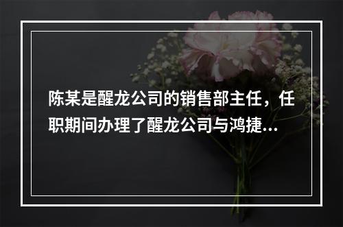 陈某是醒龙公司的销售部主任，任职期间办理了醒龙公司与鸿捷公司