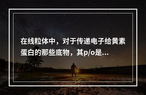 在线粒体中，对于传递电子给黄素蛋白的那些底物，其p/o是（）