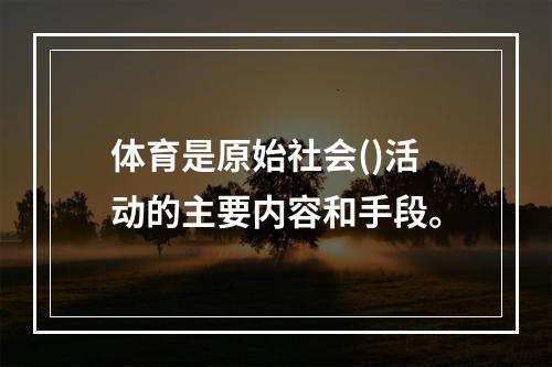 体育是原始社会()活动的主要内容和手段。