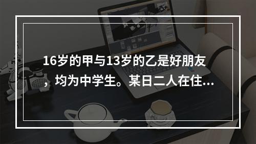 16岁的甲与13岁的乙是好朋友，均为中学生。某日二人在住宅小