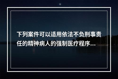 下列案件可以适用依法不负刑事责任的精神病人的强制医疗程序的是