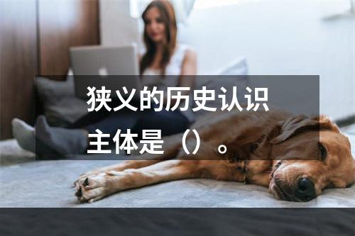 狭义的历史认识主体是（）。