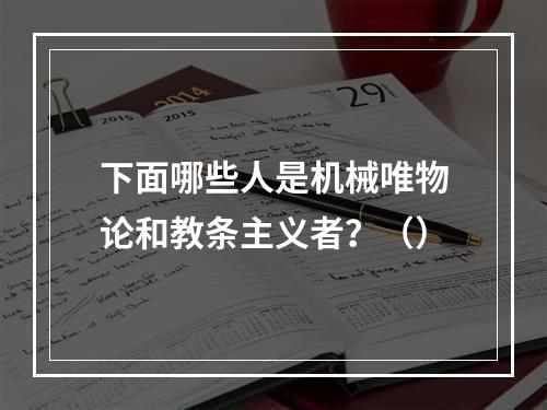 下面哪些人是机械唯物论和教条主义者？（）