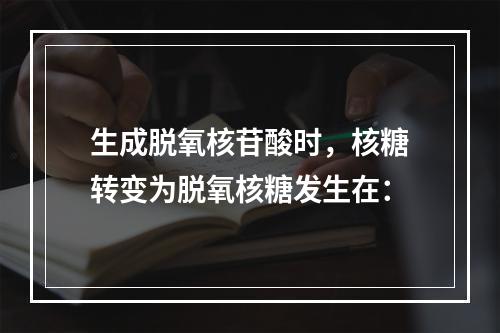 生成脱氧核苷酸时，核糖转变为脱氧核糖发生在：