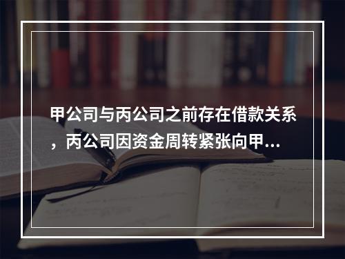 甲公司与丙公司之前存在借款关系，丙公司因资金周转紧张向甲公司