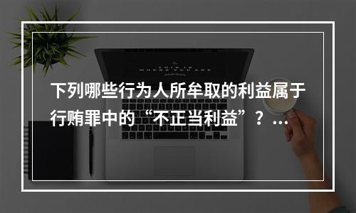 下列哪些行为人所牟取的利益属于行贿罪中的“不正当利益”？(