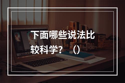 下面哪些说法比较科学？（）