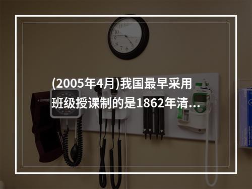 (2005年4月)我国最早采用班级授课制的是1862年清政府