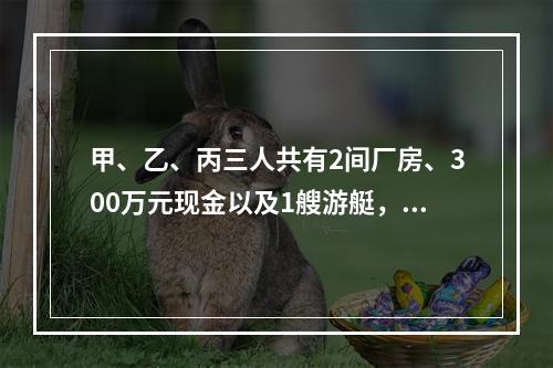 甲、乙、丙三人共有2间厂房、300万元现金以及1艘游艇，现三