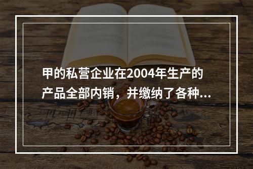 甲的私营企业在2004年生产的产品全部内销，并缴纳了各种税收