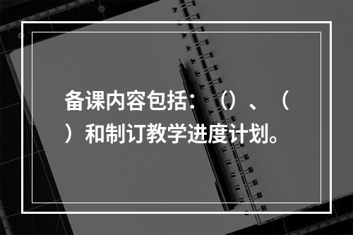 备课内容包括：（）、（）和制订教学进度计划。