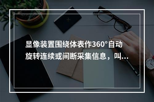 显像装置围绕体表作360°自动旋转连续或间断采集信息，叫做（